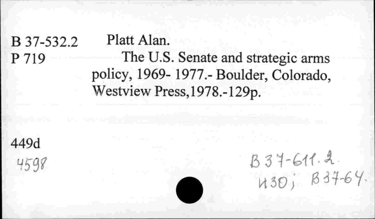 ﻿В 37-532.2 Platt Alan.
P 719	The U.S. Senate and strategic arms
policy, 1969- 1977.- Boulder, Colorado, Westview Press, 1978.-129p.
449d
Ч5ф
&31-M A изо/ BW